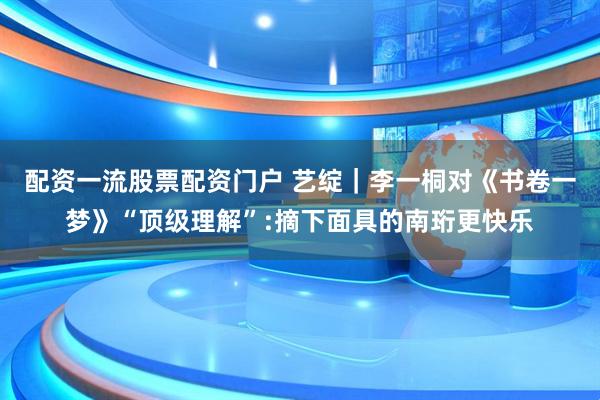 配资一流股票配资门户 艺绽｜李一桐对《书卷一梦》“顶级理解”:摘下面具的南珩更快乐