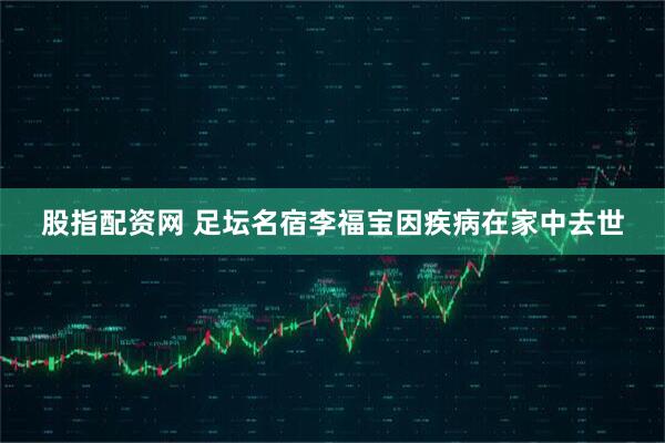 股指配资网 足坛名宿李福宝因疾病在家中去世