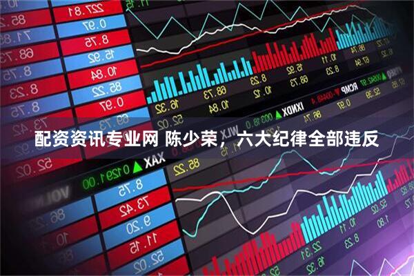 配资资讯专业网 陈少荣，六大纪律全部违反