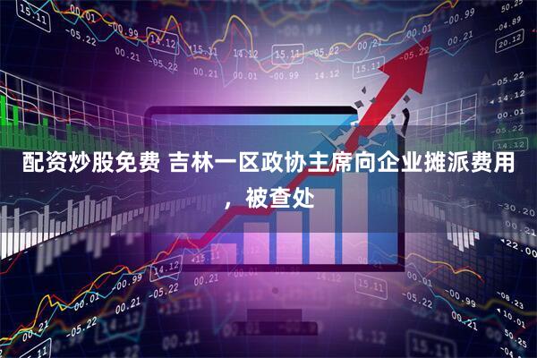 配资炒股免费 吉林一区政协主席向企业摊派费用，被查处