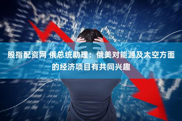 股指配资网 俄总统助理：俄美对能源及太空方面的经济项目有共同兴趣