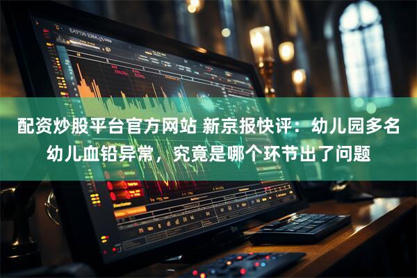 配资炒股平台官方网站 新京报快评：幼儿园多名幼儿血铅异常，究竟是哪个环节出了问题