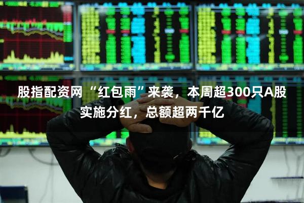 股指配资网 “红包雨”来袭，本周超300只A股实施分红，总额超两千亿