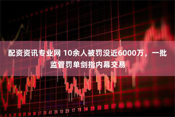配资资讯专业网 10余人被罚没近6000万，一批监管罚单剑指内幕交易