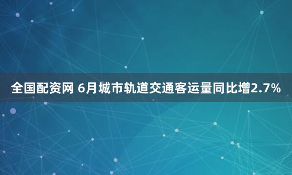 全国配资网 6月城市轨道交通客运量同比增2.7%
