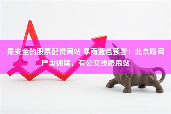 最安全的股票配资网站 暴雨蓝色预警！北京路网严重拥堵，有公交线路甩站