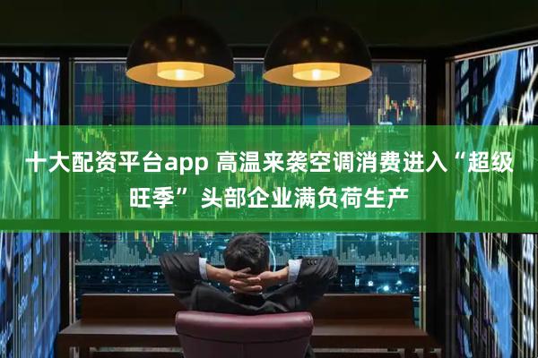十大配资平台app 高温来袭空调消费进入“超级旺季” 头部企业满负荷生产