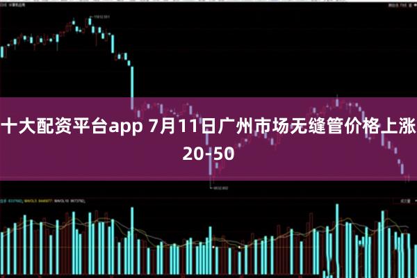 十大配资平台app 7月11日广州市场无缝管价格上涨20-50