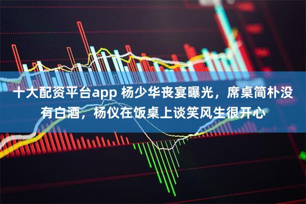 十大配资平台app 杨少华丧宴曝光，席桌简朴没有白酒，杨仪在饭桌上谈笑风生很开心