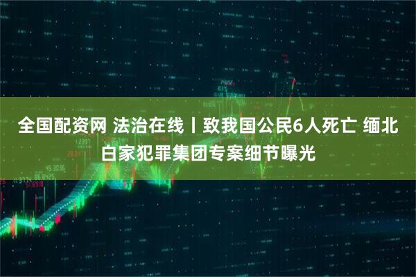 全国配资网 法治在线丨致我国公民6人死亡 缅北白家犯罪集团专案细节曝光