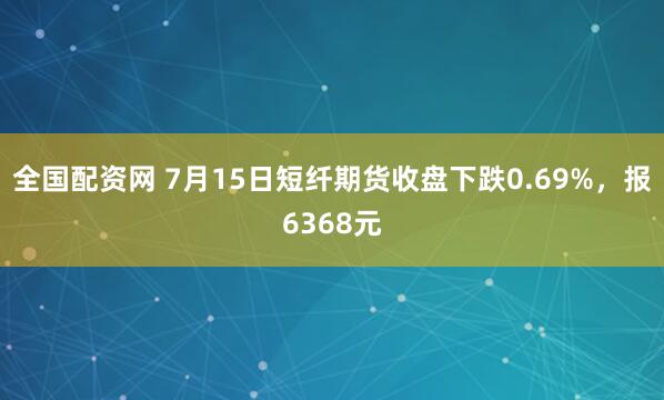 全国配资网 7月15日短纤期货收盘下跌0.69%，报6368元
