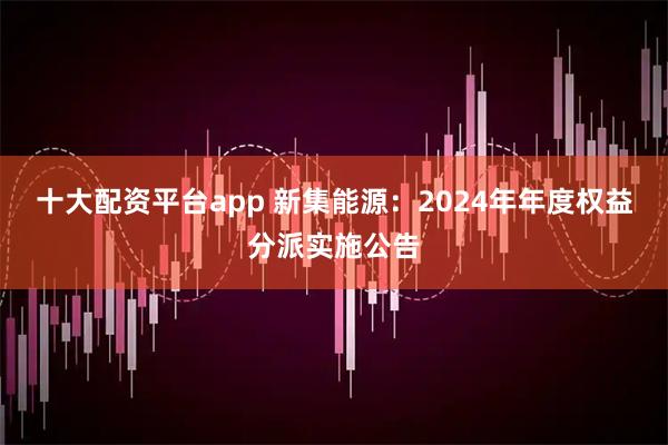 十大配资平台app 新集能源：2024年年度权益分派实施公告