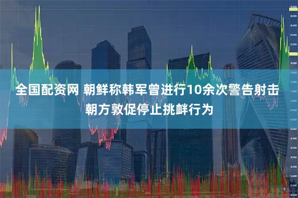 全国配资网 朝鲜称韩军曾进行10余次警告射击 朝方敦促停止挑衅行为