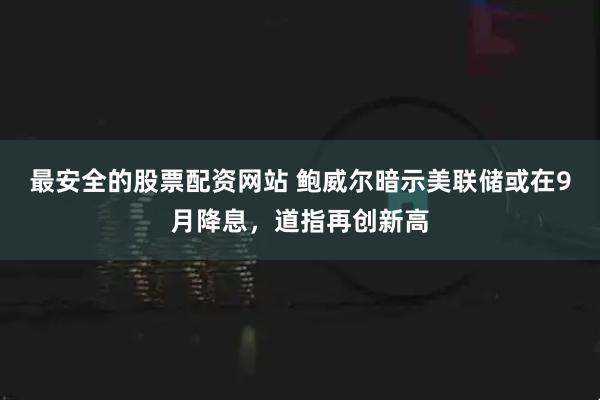 最安全的股票配资网站 鲍威尔暗示美联储或在9月降息，道指再创新高
