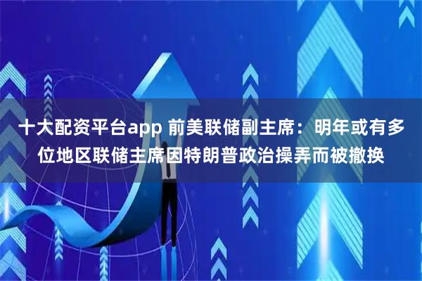 十大配资平台app 前美联储副主席：明年或有多位地区联储主席因特朗普政治操弄而被撤换
