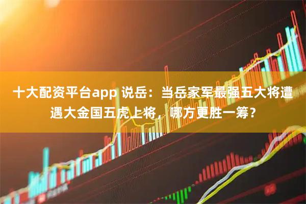 十大配资平台app 说岳：当岳家军最强五大将遭遇大金国五虎上将，哪方更胜一筹？