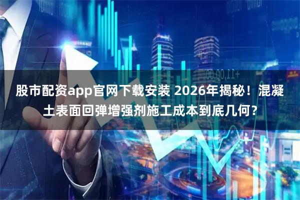 股市配资app官网下载安装 2026年揭秘！混凝土表面回弹增强剂施工成本到底几何？