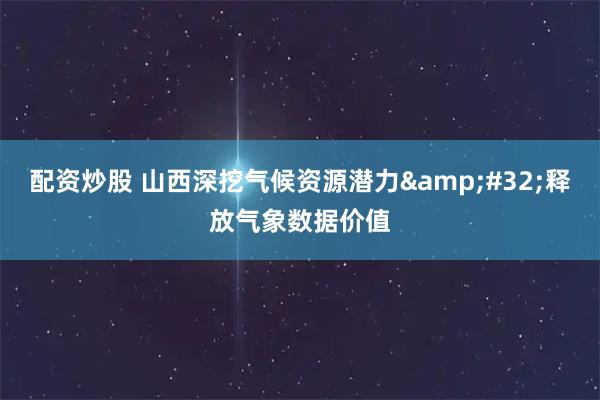 配资炒股 山西深挖气候资源潜力 释放气象数据价值