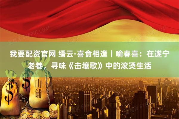 我要配资官网 缙云·喜食相逢丨喻春喜：在遂宁老巷，寻味《击壤歌》中的滚烫生活