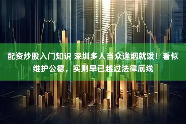 配资炒股入门知识 深圳多人当众逢烟就泼！看似维护公德，实则早已越过法律底线